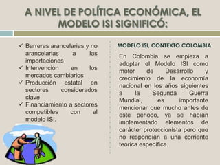  Barreras arancelarias y no
arancelarias a las
importaciones
 Intervención en los
mercados cambiarios
 Producción estatal en
sectores considerados
clave
 Financiamiento a sectores
compatibles con el
modelo ISI.
.
En Colombia se empieza a
adoptar el Modelo ISI como
motor de Desarrollo y
crecimiento de la economía
nacional en los años siguientes
a la Segunda Guerra
Mundial, es importante
mencionar que mucho antes de
este periodo, ya se habían
implementado elementos de
carácter proteccionista pero que
no respondían a una corriente
teórica específica.
 