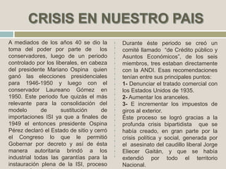 A mediados de los años 40 se dio la
toma del poder por parte de los
conservadores, luego de un periodo
controlado por los liberales, en cabeza
del presidente Mariano Ospina quien
ganó las elecciones presidenciales
para 1946-1950 y luego con el
conservador Laureano Gómez en
1950. Este periodo fue quizás el más
relevante para la consolidación del
modelo de sustitución de
importaciones ISI ya que a finales de
1949 el entonces presidente Ospina
Pérez declaró el Estado de sitio y cerró
el Congreso lo que le permitió
Gobernar por decreto y así de ésta
manera autoritaria brindó a los
industrial todas las garantías para la
instauración plena de la ISI, proceso
Durante éste periodo se creó un
comité llamado “de Crédito público y
Asuntos Económicos”, de los seis
miembros, tres estaban directamente
con la ANDI. Esas recomendaciones
tenían entre sus principales puntos:
1- Denunciar el tratado comercial con
los Estados Unidos de 1935.
2- Aumentar los aranceles.
3- E incrementar los impuestos de
giros al exterior.
Éste proceso se logró gracias a la
profunda crisis bipartidista que se
había creado, en gran parte por la
crisis política y social, generada por
el asesinato del caudillo liberal Jorge
Eliecer Gaitán, y que se había
extendió por todo el territorio
Nacional.
 