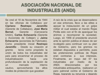 Se creó el 18 de Noviembre de 1944
en las oficinas de Coltabaco por
Cipriano Restrepo Jaramillo
(Gerente de Coltabaco), José María
Bernal, Gerente (Cervecería
Unión), Carlos Echavarría (Gerente
y Accionista de Coltejer) y Jaime
Echavarría (accionista de Fabricato).
Como presidente inicial Restrepo
Jaramillo . Desde su creación el
gremio tenía como propósito la
unión de todos los industriales del
país para encaminar el proceso de
industrialización hacia una
profundización de la explotación de
un mercado interno
cautivo, aprovechando los altos
niveles de protección que gozaban
A raíz de la crisis que se desencadeno
en ese entonces, llevo a las elites a
apoyar la instauración de un golpe
militar el cual estaba al mando Rojas
Pinilla esto con el fin de apaciguar los
ánimos y recomponer la sociedad.
Luego, en 1956 el presidente anunció
ante la opinión pública el deseo de ser
re-elegido para continuar con su plan
de Gobierno, pero los gremios no
estaban dispuestos a permitirlo, pues
las pretensiones políticas de Rojas
eran contrarias a sus intereses.
Finalmente, en mayo del 57 los
industriales por medio de la
ANDI, direccionados por los
industriales antioqueños, realizaron un
paro patronal contra el Gobierno de
Rojas, logrando su renuncia y dejando
 