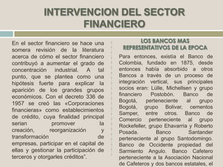 En el sector financiero se hace una
somera revisión de la literatura
acerca de cómo el sector financiero
contribuyó a aumentar el grado de
concentración industrial. A tal
punto, que se plantea como una
hipótesis fuerte para explicar la
aparición de los grandes grupos
económicos. Con el decreto 336 de
1957 se creó las «Corporaciones
financieras» como establecimientos
de crédito, cuya finalidad principal
serian promover la
creación, reorganización y
transformación de
empresas, participar en el capital de
ellas y gestionar la participación de
terceros y otorgarles créditos”.
Para entonces, existía el Banco de
Colombia, fundado en 1875, desde
entonces había absorbido a otros
Bancos a través de un proceso de
integración vertical, sus principales
socios eran: Lülle, Michellsen y grupo
financiero Postobón. Banco de
Bogotá, perteneciente al grupo
Bogotá, grupo Bolivar, cementos
Samper, entre otros. Banco de
Comercio perteneciente al grupo
Rockefeller, grupo Ehavarría y Roberto
Posada. Banco Santander
perteneciente al grupo Santodomingo.
Banco de Occidente propiedad del
Sarmiento Angulo. Banco Cafetero
perteneciente a la Asociación Nacional
de Cafeteros y dos bancos estatales, el
 