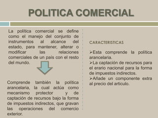 La política comercial se define
como el manejo del conjunto de
instrumentos al alcance del
estado, para mantener, alterar o
modificar las relaciones
comerciales de un país con el resto
del mundo.
Comprende también la política
arancelaria, la cual actúa como
mecanismo protector y de
captación de recursos bajo la forma
de impuestos indirectos, que gravan
las operaciones del comercio
exterior.
CARACTERISTICAS
Esta comprende la política
arancelaria.
La captación de recursos para
el erario nacional para la forma
de impuestos indirectos.
Añade un componente extra
al precio del articulo.
 