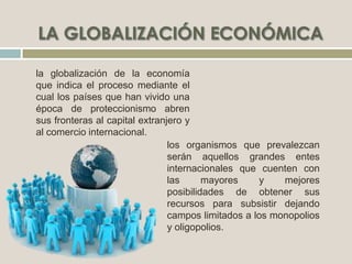 la globalización de la economía
que indica el proceso mediante el
cual los países que han vivido una
época de proteccionismo abren
sus fronteras al capital extranjero y
al comercio internacional.
los organismos que prevalezcan
serán aquellos grandes entes
internacionales que cuenten con
las mayores y mejores
posibilidades de obtener sus
recursos para subsistir dejando
campos limitados a los monopolios
y oligopolios.
 