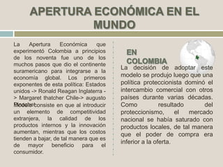 La Apertura Económica que
experimentó Colombia a principios
de los noventa fue uno de los
muchos pasos que dio el continente
suramericano para integrarse a la
economía global. Los primeros
exponentes de esta política: Estados
unidos -> Ronald Reagan Inglaterra -
> Margaret thatcher Chile-> augusto
PinochetModelo consiste en que al introducir
un elemento de competitividad
extranjera, la calidad de los
productos internos y la innovación
aumentan, mientras que los costos
tienden a bajar, de tal manera que es
de mayor beneficio para el
consumidor.
La decisión de adoptar este
modelo se produjo luego que una
política proteccionista dominó el
intercambio comercial con otros
países durante varias décadas.
Como resultado del
proteccionismo, el mercado
nacional se había saturado con
productos locales, de tal manera
que el poder de compra era
inferior a la oferta.
 