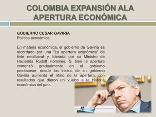 GOBIERNO CESAR GAVIRIA
Política económica
En materia económica, el gobierno de Gaviria es
recordado por una "La apertura económica" de
tinte neoliberal y liderada por su Ministro de
Hacienda Rudolf Hommes. Si bien la apertura
comenzó gradualmente en el gobierno
predecesor, desde los inicios de su gobierno
Gaviria aumentó el ritmo de la apertura, con
resultados que dieron un vuelco a la historia
económica del país.
 