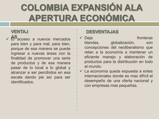  Deja fronteras
blandas, globalización, son
concepciones del neoliberalismo que
retan a la economía a mantener un
eficiente manejo y elaboración de
productos para la distribución en todo
el mundo.
 La economía queda expuesta a entes
internacionales donde es mas difícil el
desempeño de una oferta nacional y
con empresas mas pequeñas.
 El acceso a nuevos mercados
para bien y para mal, para bien,
porque de esa manera se puede
ingresar a nuevas áreas con la
finalidad de promover una serie
de productos y de esa manera
pasar de lo local a lo global y
alcanzar a ser percibidos en esa
escala dando pie así para ser
identificados.
 