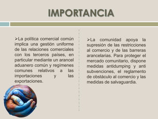 La comunidad apoya la
supresión de las restricciones
al comercio y de las barreras
arancelarias. Para proteger el
mercado comunitario, dispone
medidas antidumping y anti
subvenciones, el reglamento
de obstáculo al comercio y las
medidas de salvaguardia.
La política comercial común
implica una gestión uniforme
de las relaciones comerciales
con los terceros países, en
particular mediante un arancel
aduanero común y regímenes
comunes relativos a las
importaciones y las
exportaciones.
 