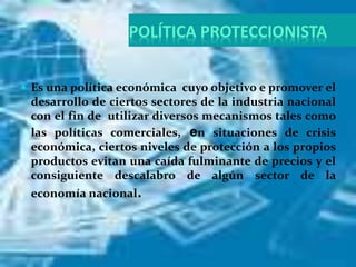 POLÍTICA PROTECCIONISTA
 Es una política económica cuyo objetivo e promover el
desarrollo de ciertos sectores de la industria nacional
con el fin de utilizar diversos mecanismos tales como
las políticas comerciales, en situaciones de crisis
económica, ciertos niveles de protección a los propios
productos evitan una caída fulminante de precios y el
consiguiente descalabro de algún sector de la
economía nacional.
 