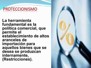 PROTECCIONISMO
La herramienta
fundamental es la
política comercial, que
permite el
establecimiento de altos
aranceles de
importación para
aquellos bienes que se
desea se produzcan
internamente,
(Restricciones).
 