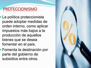 PROTECCIONISMO
 La política proteccionista
puede adoptar medidas de
orden interno, como aplicar
impuestos más bajos a la
producción de aquellos
bienes que se desea
fomentar en el país.
 Fomenta la destinación por
parte del gobierno de
subsidios entre otros.
 