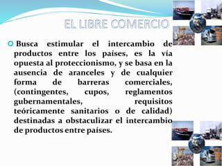  Busca estimular el intercambio de
productos entre los países, es la vía
opuesta al proteccionismo, y se basa en la
ausencia de aranceles y de cualquier
forma de barreras comerciales,
(contingentes, cupos, reglamentos
gubernamentales, requisitos
teóricamente sanitarios o de calidad)
destinadas a obstaculizar el intercambio
de productos entre países.
 