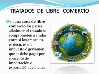En una zona de libre
comercio los países
aliados en el tratado se
comprometen a anular
entre sí los aranceles,
es decir, es un
impuesto ó gravamen
que se debe pagar por
concepto de
importación o
exportación de bienes
 