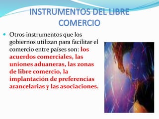  Otros instrumentos que los
gobiernos utilizan para facilitar el
comercio entre países son: los
acuerdos comerciales, las
uniones aduaneras, las zonas
de libre comercio, la
implantación de preferencias
arancelarias y las asociaciones.
 