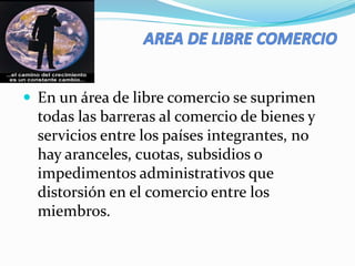  En un área de libre comercio se suprimen
todas las barreras al comercio de bienes y
servicios entre los países integrantes, no
hay aranceles, cuotas, subsidios o
impedimentos administrativos que
distorsión en el comercio entre los
miembros.
 