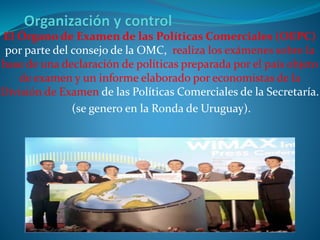 El Órgano de Examen de las Políticas Comerciales (OEPC)
por parte del consejo de la OMC, realiza los exámenes sobre la
base de una declaración de políticas preparada por el país objeto
de examen y un informe elaborado por economistas de la
División de Examen de las Políticas Comerciales de la Secretaría.
(se genero en la Ronda de Uruguay).
 