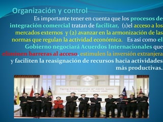 Es importante tener en cuenta que los procesos de
integración comercial tratan de facilitar, (1)el acceso a los
mercados externos y (2) avanzar en la armonización de las
normas que regulan la actividad económica. Es así como el
Gobierno negociará Acuerdos Internacionales que
eliminen barreras al acceso, estimulen la inversión extranjera
y faciliten la reasignación de recursos hacia actividades
más productivas.
 