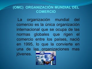 (OMC) ORGANIZACIÓN MUNDIAL DEL
COMERCIO
La organización mundial del
comercio es la única organización
internacional que se ocupa de las
normas globales que rigen el
comercio entre los países, nació
en 1995, lo que la convierte en
una de las organizaciones mas
jóvenes.
 