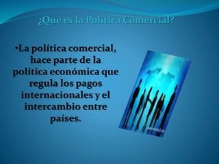 ¿Que es la Política Comercial?
•La política comercial,
hace parte de la
política económica que
regula los pagos
internacionales y el
intercambio entre
países.
 