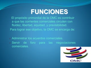FUNCIONES
El propósito primordial de la OMC es contribuir
a que las corrientes comerciales circulen con
fluidez, libertad, equidad, y previsibilidad.
Para lograr ese objetivo, la OMC se encarga de:
 Administrar los acuerdos comerciales.
 Servir de foro para las negociaciones
comerciales.
 