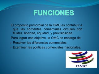 FUNCIONES
El propósito primordial de la OMC es contribuir a
que las corrientes comerciales circulen con
fluidez, libertad, equidad, y previsibilidad.
Para lograr ese objetivo, la OMC se encarga de:
 Resolver las diferencias comerciales.
 Examinar las políticas comerciales nacionales.
 