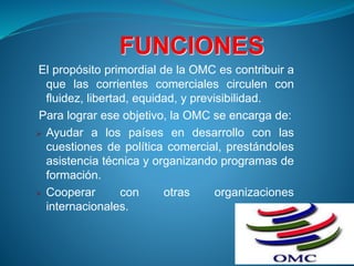 FUNCIONES
El propósito primordial de la OMC es contribuir a
que las corrientes comerciales circulen con
fluidez, libertad, equidad, y previsibilidad.
Para lograr ese objetivo, la OMC se encarga de:
 Ayudar a los países en desarrollo con las
cuestiones de política comercial, prestándoles
asistencia técnica y organizando programas de
formación.
 Cooperar con otras organizaciones
internacionales.
 