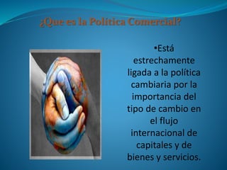 ¿Que es la Política Comercial?
•Está
estrechamente
ligada a la política
cambiaria por la
importancia del
tipo de cambio en
el flujo
internacional de
capitales y de
bienes y servicios.
 
