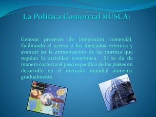 La Política Comercial BUSCA:
Generar procesos de integración comercial,
facilitando el acceso a los mercados externos y
avanzar en la armonización de las normas que
regulan la actividad económica. Si se da de
manera correcta el peso especifico de los países en
desarrollo en el mercado mundial aumenta
gradualmente.
 