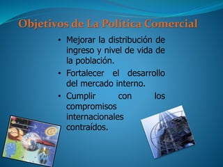Objetivos de La Política Comercial
• Mejorar la distribución de
ingreso y nivel de vida de
la población.
• Fortalecer el desarrollo
del mercado interno.
• Cumplir con los
compromisos
internacionales
contraídos.
 