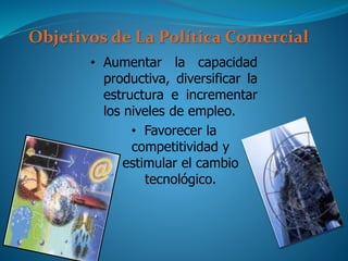Objetivos de La Política Comercial
• Aumentar la capacidad
productiva, diversificar la
estructura e incrementar
los niveles de empleo.
• Favorecer la
competitividad y
estimular el cambio
tecnológico.
 
