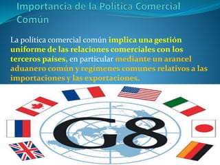 La política comercial común implica una gestión
uniforme de las relaciones comerciales con los
terceros países, en particular mediante un arancel
aduanero común y regímenes comunes relativos a las
importaciones y las exportaciones.
 