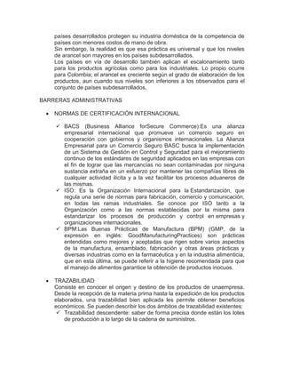 países desarrollados protegen su industria doméstica de la competencia de
    países con menores costos de mano de obra.
    Sin embargo, la realidad es que esa práctica es universal y que los niveles
    de arancel son mayores en los países subdesarrollados.
    Los países en vía de desarrollo también aplican el escalonamiento tanto
    para los productos agrícolas como para los industriales. Lo propio ocurre
    para Colombia; el arancel es creciente según el grado de elaboración de los
    productos, aun cuando sus niveles son inferiores a los observados para el
    conjunto de países subdesarrollados.

BARRERAS ADMINISTRATIVAS

    NORMAS DE CERTIFICACIÓN INTERNACIONAL

     BACS (Business Alliance forSecure Commerce):Es una alianza
      empresarial internacional que promueve un comercio seguro en
      cooperación con gobiernos y organismos internacionales. La Alianza
      Empresarial para un Comercio Seguro BASC busca la implementación
      de un Sistema de Gestión en Control y Seguridad para el mejoramiento
      continuo de los estándares de seguridad aplicados en las empresas con
      el fin de lograr que las mercancías no sean contaminadas por ninguna
      sustancia extraña en un esfuerzo por mantener las compañías libres de
      cualquier actividad ilícita y a la vez facilitar los procesos aduaneros de
      las mismas.
     ISO: Es la Organización Internacional para la Estandarización, que
      regula una serie de normas para fabricación, comercio y comunicación,
      en todas las ramas industriales. Se conoce por ISO tanto a la
      Organización como a las normas establecidas por la misma para
      estandarizar los procesos de producción y control en empresas y
      organizaciones internacionales.
     BPM:Las Buenas Prácticas de Manufactura (BPM) (GMP, de la
      expresión en inglés: GoodManufacturingPractices) son prácticas
      entendidas como mejores y aceptadas que rigen sobre varios aspectos
      de la manufactura, ensamblado, fabricación y otras áreas prácticas y
      diversas industrias como en la farmacéutica y en la industria alimenticia,
      que en esta última, se puede referir a la higiene recomendada para que
      el manejo de alimentos garantice la obtención de productos inocuos.

    TRAZABILIDAD
    Consiste en conocer el origen y destino de los productos de unaempresa.
    Desde la recepción de la materia prima hasta la expedición de los productos
    elaborados, una trazabilidad bien aplicada les permite obtener beneficios
    económicos. Se pueden describir los dos ámbitos de trazabilidad existentes:
     Trazabilidad descendente: saber de forma precisa donde están los lotes
        de producción a lo largo de la cadena de suministros.
 