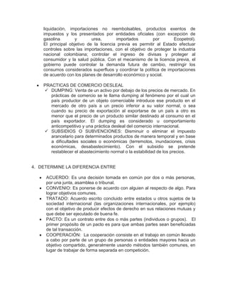 liquidación, importaciones no reembolsables, productos exentos de
    impuestos y los presentados por entidades oficiales (con excepción de
    gasolina        y       urea,       importados        por       Ecopetrol).
    El principal objetivo de la licencia previa es permitir al Estado efectuar
    controles sobre las importaciones, con el objetivo de proteger la industria
    nacional colombiana; controlar el ingreso de divisas y proteger al
    consumidor y la salud pública. Con el mecanismo de la licencia previa, el
    gobierno puede controlar la demanda futura de cambio, restringir los
    consumos considerados superfluos y coordinar la política de importaciones
    de acuerdo con los planes de desarrollo económico y social.

    PRACTICAS DE COMERCIO DESLEAL
     DUMPING: Venta de un activo por debajo de los precios de mercado. En
       prácticas de comercio se le llama dumping al fenómeno por el cual un
       país productor de un objeto comerciable introduce ese producto en el
       mercado de otro país a un precio inferior a su valor normal, o sea
       cuando su precio de exportación al exportarse de un país a otro es
       menor que el precio de un producto similar destinado al consumo en el
       país exportador. El dumping es considerado u comportamiento
       anticompetitivo y una práctica desleal del comercio internacional.
     SUBSIDIOS O SUBVENCIONES: Disminuir o eliminar el impuesto
       arancelario para determinados productos de manera temporal y en base
       a dificultades sociales o económicas (terremotos, inundaciones, crisis
       económicas, desabastecimiento). Con el subsidio se pretende
       restablecer el abastecimiento normal o la estabilidad de los precios.


4. DETERMINE LA DIFERENCIA ENTRE

     ACUERDO: Es una decisión tomada en común por dos o más personas,
     por una junta, asamblea o tribunal.
     CONVENIO: Es ponerse de acuerdo con alguien al respecto de algo. Para
     lograr objetivos comunes.
     TRATADO: Acuerdo escrito concluido entre estados u otros sujetos de la
     sociedad internacional (las organizaciones internacionales, por ejemplo)
     con el objetivo de producir efectos de derecho en sus relaciones mutuas y
     que debe ser ejecutado de buena fe.
     PACTO: Es un contrato entre dos o más partes (individuos o grupos). El
     primer propósito de un pacto es para que ambas partes sean beneficiadas
     de tal transacción.
     COOPERACIÓN: La cooperación consiste en el trabajo en común llevado
     a cabo por parte de un grupo de personas o entidades mayores hacia un
     objetivo compartido, generalmente usando métodos también comunes, en
     lugar de trabajar de forma separada en competición.
 