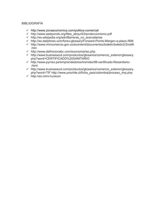 BIBLIOGRAFÍA

   http://www.zonaeconomica.com/politica-comercial
     http://www.webpondo.org/files_abrjun03/proteccionismo.pdf
     http://es.wikipedia.org/wiki/Barreras_no_arancelarias
     http://es.dailyforex.com/forex-glossary/Forward-Points-Margen-a-plazo-/898
     http://www.mincomercio.gov.co/econtent/documentos/boletin/boletin2/2noti6
      .htm
     http://www.definicionabc.com/economia/iso.php
     http://www.businesscol.com/productos/glosarios/comercio_exterior/glossary.
      php?word=CERTIFICADO%20SANITARIO
     http://www.pymex.pe/emprendedores/tramites/96-certificado-fitosanitario-
      .html
     http://www.businesscol.com/productos/glosarios/comercio_exterior/glossary.
      php?word=TIF http://www.prochile.cl/ficha_pais/colombia/proceso_imp.php
     http://es.mimi.hu/econ
 