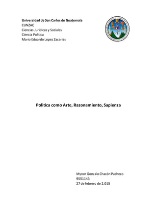 Universidadde San Carlos de Guatemala
CUNZAC
Ciencias Juridicas y Sociales
Ciencia Politica
Mario Eduardo Lopez Zacarias
Politica como Arte, Razonamiento, Sapienza
Mynor Gonzalo Chacón Pacheco
9551143
27 de febrero de 2,015
 