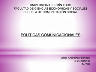 UNIVERSIDAD FERMÍN TORO
FACULTAD DE CIENCIAS ECONÓMICAS Y SOCIALES
ESCUELA DE COMUNICACIÓN SOCIAL
María Andreina Pacheco
CI 25.401230
M-728
POLITICAS COMUNICACIONALES
 