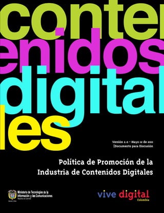 Versión 2.0 - Mayo 12 de 2011
                      [Documento para Discusión



      Política de Promoción de la
Industria de Contenidos Digitales
 