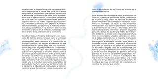 ese entendido, la Reforma Educacional ha puesto el énfa-     como la participación de los Centros de Alumnos en la
     sis en una educación de calidad para todos, en un marco      comunidad educativa.
     de igualdad de oportunidades y de soportes eficaces para
     el aprendizaje y la formación de niños, niñas y jóvenes.     Estas acciones educacionales se fueron multiplicando: se
     Es así que se han incorporado —como parte constitutiva       crean los Comités de Convivencia Escolar Democrática
     del curriculum— los Objetivos Fundamentales Verticales,      en escuelas y liceos, crecen las instancias de desarrollo
     que dicen relación con niveles exigentes de conocimien-      profesional docente en el ámbito de la resolución no vio-
     tos, habilidades y destrezas; y los Objetivos Fundamen-      lenta de conflictos; se llevan a cabo programas
     tales Transversales, que apuntan a la formación intelec-     intersectoriales para abordar los problemas de violencia
     tual, ética y socioafectiva de los alumnos y alumnas. Esta   y de discriminación. Se convoca a diferentes actores del
     dimensión es la base para la formación ciudadana y cons-     mundo educacional a reflexionar y proponer soluciones
     tituye el pilar de la construcción de la convivencia.        para estos temas. Se establece la Política de Participa-
                                                                  ción de Padres; se fortalecen los programas para niños y
     En este contexto, el Ministerio de Educación, con el con-    niñas con necesidades educativas especiales; se poten-
     curso de distintos actores, ha dado curso a un trabajo       cia el trabajo colaborativo en el programa de educación
     sostenido en la línea del equilibrio entre derechos y res-   rural. En fin, los objetivos formativos y las necesidades
20   ponsabilidades, dando relevancia a la construcción de        que surgen en la realidad de escuelas y liceos, llevan a la
                                                                                                                                21
     proyectos comunes. Las acciones emprendidas en este          implementación de acciones, programas e iniciativas de
     sentido durante los últimos años, han sido numerosas:        gran valor. La práctica de los valores de convivencia en
     se han impulsado programas formativos complementa-           las escuelas ha llegado a ser, por su complejidad, una
     rios, que se han hecho cargo de los temas transversales      materia que requiere de formulación de objetivos, metas
     que han ido surgiendo en la dinámica escolar, como la        y planes de acción integrados que permitan articular y
     prevención de conductas adictivas en los jóvenes; la for-    potenciar las acciones que diferentes programas e ins-
     mación para la democracia; el trabajo con la discrimina-     tancias realizan. De ahí la necesidad de diseñar una Polí-
     ción de género, de etnias; la estructuración e inserción     tica de Convivencia Escolar, que constituya una mirada
     de los Centros de Padres en la comunidad escolar; la edu-    unificadora de las diferentes acciones actualmente en
     cación para la sexualidad responsable; las prácticas de      marcha, y que haga una detección de necesidades para
     autocuidado. Desde los programas de Mejoramiento de          coordinar las acciones que vendrán.
     la Calidad de la Educación, se ha impulsado la estructu-
     ración de grupos de gestión en trabajo colaborativo, así
 