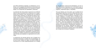 que están presentes la agresión, la intolerancia y la vio-      de vida personal y común de los estudiantes, va a ser un
     lencia, se ven cargados de distractores emocionales que         factor de primera importancia en la formación para la
     interfieren significativamente en los procesos de apren-        ciudadanía y va a favorecer las instancias de aprendizaje
     dizaje y en el desarrollo de habilidades y destrezas.           cognitivo, mejorando logros y resultados.

     La protección del clima escolar requiere de una reflexión       Hay que destacar, por otra parte, que la calidad de los
     sobre la natural asimetría de las relaciones en la organi-      aprendizajes cognitivos, así como el desarrollo de la crea-
     zación de la escuela y liceo, asimetría que no invalida la      tividad y de la capacidad de gestión, son factores que a
     simetría básica referente a la dignidad de todas las per-       su vez otorgan un nivel enriquecido y mejorado a la for-
     sonas. La estructura jerárquica tiene una función orde-         mación ciudadana: en efecto, ésta no constituye sola-
     nadora para la acción, y se fundamenta en los valores           mente un aprendizaje de prácticas de formas de partici-
     asignados a la experiencia, al conocimiento y competen-         pación, derechos respetados, calidad afectiva de las rela-
     cias que confieren autoridad y que se relacionan con la         ciones, solución de conflictos. Estas prácticas de la vida
     responsabilidad asignada a los diferentes roles. Los estu-      en común —para que constituyan una verdadera cultura
     diantes crecen en una comunidad así estructurada, y en          cívica— deben ser alimentadas por conocimientos, com-
     ella aprenden a valorar la jerarquía y a relacionarse con       prensión de argumentos, competencias lingüísticas, in-
32   ella, comprendiendo la importancia que ella tiene para la       terpretación de los hechos, capacidad de análisis y de
                                                                                                                                    33
     eficacia de la gestión y para la definición y realización del   formulación de conclusiones propias. Los aprendizajes,
     bien común. Un clima escolar de paz se ve fortalecido           en todas sus dimensiones: cognitiva, ética y socio afectiva,
     cuando las normas, validadas por la comunidad escolar,          son la base de la formación ciudadana.
     son cumplidas; cuando las autoridades son respetadas y
     cuando las discrepancias, inquietudes o reclamos son for-
     mulados con respeto a través de los canales de participa-
     ción formales que establece la organización de la comu-
     nidad.

     La experiencia nos permite afirmar que la calidad de la
     convivencia favorece la calidad de los aprendizajes. Es
     así que el gran objetivo de lograr una buena calidad de
     convivencia va a incidir significativamente en la calidad
 