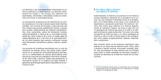 Los derechos y las responsabilidades individuales se po-        2. Los niños, niñas y jóvenes
     nen en práctica en el diario convivir. Los derechos repre-         son sujetos de derecho.
     sentan los límites y las normas que debieran ser
     explicitadas, informadas y difundidas a todos los miem-         Históricamente, la infancia y la juventud no han tenido la
     bros que forman la comunidad escolar.                           misma visibilidad y valoración en la sociedad y en la cul-
                                                                     tura. De una completa invisibilidad social en la Antigüe-
     La incorporación progresiva de los derechos de los acto-        dad y en la Edad Media, se dio paso a una condición de
     res educativos en la cultura escolar puede tener distintas      dependencia y protección social hacia “los menores”, tér-
     entradas. Son muchas las escuelas y liceos del país que         mino más común para referirse a la infancia especial-
     han iniciado este proceso posibilitando tiempo y espacio        mente en condición irregular. Se inicia un siglo XXI con
     para analizar colectivamente las distintas manifestacio-        un paradigma de infancia que eleva a la niñez a la cate-
     nes, ritos, costumbres, estilos de interacción humana,          goría humana de sujeto de derecho.9 Así como una nueva
     institucionalidades e historia de la comunidad escolar.         concepción de niñez dio paso a un nuevo paradigma de
     Desde allí, hacer visible al otro como un sujeto capaz de       infancia, el niño, la niña y el joven pasan a ser considera-
     responsabilizarse de sí y del otro en la comunidad esco-        dos como sujetos progresivamente capaces, responsa-
     lar, les abrió espacios para generar confianzas mutuas          bles y autónomos.
42   entre educandos, educadores y padres, madres y apode-
                                                                                                                                               43
     rados.                                                          Este principio rector es de particular importancia para
                                                                     avanzar en un nuevo tipo de relación social: niños, niñas
     Los procesos de enseñanza aprendizaje son un acto de            y jóvenes y familia, escuela, comunidad, sociedad, Esta-
     confianza, de entrega mutua, que logran mayor signifi-          do. Hay que destacar en este contexto que es el Estado
     cación en un contexto de comunidad educativa que plas-          quien tiene la misión ineludible de promover, proteger y
     ma en su cotidianeidad los valores democráticos como            cautelar los derechos de la infancia a través de sus insti-
     ejes de las vivencias que respaldan la formación ciudada-       tuciones.
     na de niños niñas y jóvenes. Desde esta perspectiva, la
     convivencia escolar es un espacio que debe cautelar y
     garantizar aprendizajes significativos replicables en la con-
     vivencia social.
                                                                     9   Un hito mundial de este proceso es la definición de la Convención
                                                                         Internacional sobre los Derechos del niño, ratificada por el Estado
                                                                         Chileno el 14 de Agosto de 1990.
 
