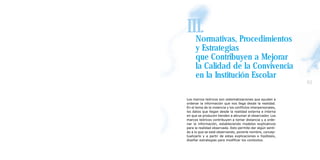 III.
  Normativas, Procedimientos
      y Estrategias
      que Contribuyen a Mejorar
      la Calidad de la Convivencia
      en la Institución Escolar
                                                               61

Los marcos teóricos son sistematizaciones que ayudan a
ordenar la información que nos llega desde la realidad.
En el tema de la violencia y los conflictos interpersonales,
los datos que llegan desde la realidad externa e interna
en que se producen tienden a abrumar al observador. Los
marcos teóricos contribuyen a tomar distancia y a orde-
nar la información, estableciendo modelos explicativos
para la realidad observada. Esto permite dar algún senti-
do a lo que se está observando, ponerle nombre, concep-
tualizarlo y a partir de estas explicaciones e hipótesis,
diseñar estrategias para modificar los contextos.
 