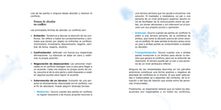 una de las partes o ninguna desee abordar y resolver el           una tercera persona que los ayuda a encontrar una
     conflicto.                                                        solución. El mediador o mediadora, un par o una
                                                                       persona de un nivel jerárquico superior, asume un
       Formas de abordar                                               rol de facilitador de la comunicación entre las par-
       un conflicto                                                    tes, sin tomar decisiones y sin intervenir en el pro-
                                                                       ceso con sus propios juicios y opiniones.
     Las principales formas de abordar un conflicto son:
                                                                    – Arbitraje: Ocurre cuando las partes en conflicto le
     • Evitación: Tendencia a desviar la atención de los con-         piden a una tercera persona, de la confianza de
       flictos. Se refiere a todos los comportamientos y acti-        ambos, que tome la decisión acerca de cómo resol-
       tudes que tienen por objeto no enfrentar el conflicto:         ver el conflicto. En este sentido el tercero actúa como
       minimizarlo, trivializarlo, desconocerlo, negarlo, cam-        un juez y ambas partes se comprometen a aceptar
       biar de tema, negarlo, eludirlo.                               su decisión.

     • Confrontación: defender con fuerza sus respectivas           – Triangularización: Ocurre cuando una o ambas
       afirmaciones. La intención es dejar en claro y reafir-         partes involucran a un tercero para aliviar la ten-
70     mar la propia posición.                                        sión que genera el conflicto, pero sin la intención de
                                                                                                                                71
                                                                      resolverlo. El tercero puede ser un par o una perso-
     • Negociación de desacuerdos: Las personas impli-                na de un nivel jerárquico inferior.
       cadas en el conflicto dialogan cara a cara para llegar a
       un acuerdo. Cada uno expone su propio punto de vis-        Ninguna de las modalidades descritas en los párrafos
       ta, escucha el de la otra parte y está dispuesto a ceder   anteriores constituye una forma positiva o negativa de
       en algunos puntos para lograr el acuerdo                   abordaje de conflictos en sí misma. El que sean adecua-
                                                                  das o inadecuadas va a depender del contexto, de la si-
     • Intervención de un tercero: Inclusión de una per-          tuación y del tipo de relación que exista entre las perso-
       sona no directamente relacionada con el conflicto, con     nas involucradas.
       el fin de abordarlo. Puede adquirir diversas formas:
                                                                  Finalmente, es importante reiterar que no todos los des-
       – Mediación: Ocurre cuando dos partes en conflicto         acuerdos son negociables y no todos los conflictos,
         no logran resolverlo y de mutuo acuerdo recurren a
 