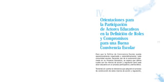IV.
  Orientaciones para
     la Participación
     de Actores Educativos
     en la Definición de Roles
     y Compromisos
     para una Buena                                          77

     Convivencia Escolar
Para que la Política de Convivencia Escolar pueda
operacionalizarse organizada y sistemáticamente, cada
comunidad escolar, haciendo uso de la autonomía plas-
mada en su Proyecto Educativo, se espera que defina
cuales son los marcos de acción y regulación para cada
actor educativo en un proceso participativo y democrático.

Teniendo en cuenta la relevancia que adquiere el proceso
de construcción de estos marcos de acción y regulación,
 
