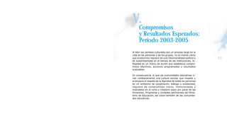 V.Compromisos
      y Resultados Esperados:
      Período 2003-2005
Si bien los cambios culturales son un proceso largo en la
vida de las personas y de los grupos, no es menos cierto
que producirlos requiere de una intencionalidad política y   93
de sustentabilidad en el tiempo de las instituciones, re-
flejadas en un marco de acción que establezca compro-
misos efectivos, acciones programadas y resultados
evaluables.

En consecuencia, el que las comunidades educativas vi-
van cotidianamente una cultura escolar que respete y
promueva el respeto de la dignidad de todas las personas
en un ambiente de cooperación, diálogo y solidaridad,
requiere de compromisos claros, intencionados y
evaluables en el corto y mediano plazo por parte de las
Divisiones, Programas y Unidades pertinentes del Minis-
terio de Educación, así como también de las comunida-
des educativas.
 