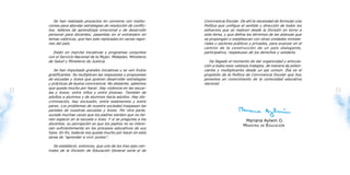 Se han realizado proyectos en convenio con institu-       Convivencia Escolar. De ahí la necesidad de formular una
     ciones para abordar estrategias de resolución de conflic-    Política que unifique el sentido y dirección de todos los
     tos; talleres de aprendizaje emocional y de desarrollo       esfuerzos que se realicen desde la División en torno a
     personal para docentes; pasantías en el extranjero en        este tema, y que defina los términos de las alianzas que
     temas valóricos, que han sido replicadas en varias regio-    se propongan o establezcan con otras unidades ministe-
     nes del país.                                                riales y sectores públicos y privados, para avanzar en el
                                                                  camino de la construcción de un país dialogante,
        Están en marcha iniciativas y programas conjuntos         participativo, respetuoso de los derechos y solidario.
     con el Servicio Nacional de la Mujer, Mideplan, Ministerio
     de Salud y Ministerio de Justicia.                              Ha llegado el momento de dar organicidad y articula-
                                                                  ción a todos esos valiosos trabajos, de manera de poten-
        Se han impulsado grandes iniciativas y se ven frutos      ciarlos y multiplicarlos desde un eje común. Ése es el
     gratificantes. Se multiplican las respuestas y propuestas    propósito de la Política de Convivencia Escolar que hoy
     de escuelas y liceos que quieren desarrollar estrategias     ponemos en conocimiento de la comunidad educativa
     y prácticas de buena convivencia. No obstante, sabemos       nacional.
     que queda mucho por hacer. Hay violencia en las escue-
12   las y liceos: entre niños y entre jóvenes. También de
                                                                                                                              13
     adultos a alumnos y de alumnos hacia adultos. Hay dis-
     criminación, hay exclusión, entre estamentos y entre
     pares. Los problemas de nuestra sociedad traspasan las
     paredes de nuestras escuelas y liceos. Por otra parte,
     sucede muchas veces que los padres sienten que no tie-
     nen espacio en la escuela o liceo. Y si se pregunta a los                           Mariana Aylwin O.
     docentes, su percepción es que los padres no se intere-
                                                                                        MINISTRA DE EDUCACIÓN
     san suficientemente en los procesos educativos de sus
     hijos. En fin, todavía nos queda mucho por hacer en esta
     tarea de “aprender a vivir juntos”.

        Se estableció, entonces, que uno de los tres ejes cen-
     trales de la División de Educación General sería el de
 