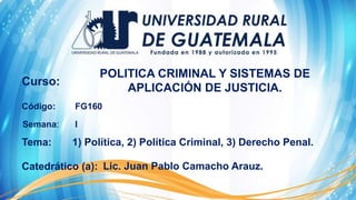 Curso:
Código:
Tema:
Semana:
Catedrático (a):
POLITICA CRIMINAL Y SISTEMAS DE
APLICACIÓN DE JUSTICIA.
FG160
I
1) Política, 2) Política Criminal, 3) Derecho Penal.
Lic. Juan Pablo Camacho Arauz.
 