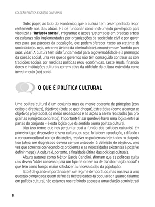 O QUE É POLÍTICA CULTURAL
Uma política cultural é um conjunto mais ou menos coerente de princípios (con-
ceitos e diretrizes), objetivos (onde se quer chegar), estratégias (como alcançar os
objetivos projetados), os meios necessários e as ações a serem realizadas (os pro-
gramas e projetos concretos). Importante frisar que deve haver uma lógica entre as
partes do conjunto – é esta lógica que dá sentido a uma política cultural.
Dito isso temos que nos perguntar qual a função das políticas culturais? Em
primeiro lugar, desenvolver o setor cultural, ou seja: fortalecer a produção, a difusão e
o consumo cultural, corrigir distorções, resolver os problemas detectados no diagnós-
tico (afinal um diagnóstico deveria sempre anteceder à definição de objetivos, uma
vez que somente conhecendo os problemas e as necessidades existentes é possível
definir metas). A cultura é, portanto, a finalidade última das políticas culturais.
Alguns autores, como Néstor García Canclini, afirmam que as políticas cultu-
rais devem “obter consenso para um tipo de ordem ou de transformação social” e
que têm como função maior satisfazer as necessidades da população.
Isto é de grande importância em um regime democrático, mas nos leva a uma
questão complicada: quem define as necessidades da população? Quando falamos
em política cultural, não estamos nos referindo apenas a uma relação administrati-
Outro papel, ao lado do econômico, que a cultura tem desempenhado recor-
rentemente nos dias atuais é o de funcionar como instrumento privilegiado para
viabilizar a “inclusão social”. Programas e ações sustentadas em práticas artísti-
co-culturais são implementadas por organizações da sociedade civil e por gover-
nos para que parcelas da população, que podem oferecer riscos ao restante da
sociedade (ou seja, entrar no âmbito da criminalidade), encontrem um “sentido para
suas vidas”.A cultura tem sido fundamental para a governabilidade e a promoção
da coesão social, uma vez que os governos não têm conseguido controlar as con-
tradições sociais por medidas políticas e/ou econômicas. Deste modo, financia-
dores e instituições culturais correm atrás da utilidade da cultura entendida como
investimento (no) social.
8
COLEÇÃO POLÍTICA E GESTÃO CULTURAIS
 