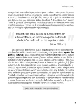 (BOLÁN, 2006, p. 19)
va organizada e centralizada por parte do governo sobre a cultura, mas, sim, como
situa Eduardo Nivón Bolán ao “interesse e a tensão existentes entre o poder político
e o campo da cultura e da arte” (BOLÁN, 2006, p. 54). A política cultural resulta
das disputas e do jogo político no âmbito da cultura. A definição do “quê”, “quem”,
“como” e “para quê” de uma política cultural depende das estruturas de poder e das
relações sociais que vigoram em determinado momento em um espaço específico,
seja um município, seja um estado, seja uma nação.
Esta colocação de Bolán nos leva às disputas por poder que são característi-
cos da esfera política. Isso torna importante perguntar quem são os agentes das
políticas culturais e qual a relação entre eles. Durante muito tempo política cultural
era praticamente sinônimo de intervenções dos poderes públicos e, sem dúvida, o
Estado é um ator privilegiado (não por acaso citamos a Constituição de 1988), mas,
não é o único. Alcindo Gonçalves explica que “o fenômeno da globalização [...] im-
pulsionou [...] a discussão sobre os novos meios e padrões de articulação entre in-
divíduos, organizações, empresas e o próprio Estado, deixando clara a importância
da governança em todos os níveis.” Teixeira Coelho refere-se a “Estado, instituições
civis, entidades privadas ou grupos comunitários”. Ao se referir explicitamente às
“entidades privadas” como agentes das políticas culturais, o autor chama a atenção
para um aspecto importante: com a ascensão do pensamento neo-liberal em todo
o mundo, houve uma tendência de retração do Estado e transferência de parte de
suas responsabilidades para o mercado, o chamado “Estado-mínimo”.
toda reflexão sobre política cultural se refere, em
última instância, ao exercício do poder e à tomada
de decisões do Estado ou dos agentes sociais
Saiba mais na cartilha “Fomento à cultura”
9
POLÍTICA CULTURAL
 