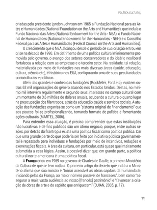criadas pelo presidente Lyndon Johnson em 1965 a Fundação Nacional para as Ar-
tes e Humanidades (National Foundation on the Arts and Humanities), que incluía o
Fundo Nacional das Artes (National Endowment for the Arts - NEA), o Fundo Nacio-
nal de Humanidades (National Endowment for the Humanities - NEH) e o Conselho
Federal para as Artes e Humanidades (Federal Council on the Arts and Humanities).
O crescimento que o NEA alcançou desde o período de sua criação entrou em
crise na década de 1990. Em detrimento de uma política cultural minimamente pro-
movida pelo governo, o avanço dos setores conservadores e do ideário neoliberal
fortaleceu a relação com as empresas e o terceiro setor. Na realidade, tal relação,
materializada por meio de fundações nas mais diversas áreas (saúde, educação,
cultura, ciência etc), é histórica nos EUA, configurando uma de suas peculiaridades
socioculturais e políticas.
Além das grandes e conhecidas fundações (Rockfeller, Ford etc), existem ou-
tras 62 mil organizações do gênero atuando nos Estados Unidos. Destas, no míni-
mo mil intervêm regularmente e segundo seus interesses no campo cultural com
um montante de 3,6 milhões de dólares anuais, ocupando a cultura o quarto lugar
na preocupação dos filantropos, atrás da educação, saúde e serviços sociais. A atu-
ação das fundações organiza-se como um “sistema original de financiamento” que
aos poucos foi se profissionalizando, tomando formato de política e fomentando
ações culturais (MARTEL, 2006).
Para entender essa atuação, é preciso compreender que estas instituições
não lucrativas e de fins públicos são um ótimo negócio, porque, entre outras ra-
zões, por detrás da filantropia existe uma política fiscal como política pública. Daí
que uma grande parte do que poderia ser feito por iniciativa pública governamen-
tal é repassada para indivíduos e fundações por meio de incentivos, reduções e
exonerações fiscais. A área da cultura, em particular, está quase que inteiramente
submetida a essa lógica. Assim, é possível dizer que, em grande parte, a política
cultural norte-americana é uma política fiscal.
A França criou em 1959 no governo de Charles de Gaulle, o primeiro Ministério
da Cultura de que se tem notícia. O primeiro artigo do decreto que institui o Minis-
tério afirma que sua missão é “tornar acessível as obras capitais da humanidade,
iniciando pelas da França, ao maior número possível de franceses”, bem como “as-
segurar a mais vasta audiência ao nosso [francês] patrimônio” e “favorecer a cria-
ção de obras de arte e do espírito que enriquecem” (DJIAN, 2005, p. 17).
11
POLÍTICA CULTURAL
 