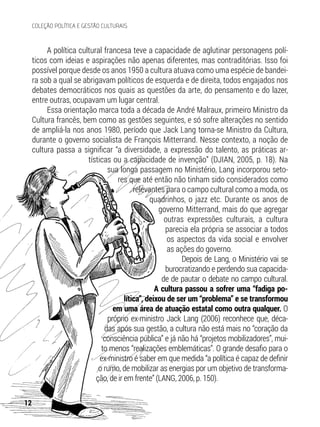 A política cultural francesa teve a capacidade de aglutinar personagens polí-
ticos com ideias e aspirações não apenas diferentes, mas contraditórias. Isso foi
possível porque desde os anos 1950 a cultura atuava como uma espécie de bandei-
ra sob a qual se abrigavam políticos de esquerda e de direita, todos engajados nos
debates democráticos nos quais as questões da arte, do pensamento e do lazer,
entre outras, ocupavam um lugar central.
Essa orientação marca toda a década de André Malraux, primeiro Ministro da
Cultura francês, bem como as gestões seguintes, e só sofre alterações no sentido
de ampliá-la nos anos 1980, período que Jack Lang torna-se Ministro da Cultura,
durante o governo socialista de François Mitterrand. Nesse contexto, a noção de
cultura passa a significar “a diversidade, a expressão do talento, as práticas ar-
tísticas ou a capacidade de invenção” (DJIAN, 2005, p. 18). Na
sua longa passagem no Ministério, Lang incorporou seto-
res que até então não tinham sido considerados como
relevantes para o campo cultural como a moda, os
quadrinhos, o jazz etc. Durante os anos de
governo Mitterrand, mais do que agregar
outras expressões culturais, a cultura
parecia ela própria se associar a todos
os aspectos da vida social e envolver
as ações do governo.
Depois de Lang, o Ministério vai se
burocratizando e perdendo sua capacida-
de de pautar o debate no campo cultural.
A cultura passou a sofrer uma “fadiga po-
lítica”, deixou de ser um “problema” e se transformou
em uma área de atuação estatal como outra qualquer. O
próprio ex-ministro Jack Lang (2006) reconhece que, déca-
das após sua gestão, a cultura não está mais no “coração da
consciência pública” e já não há “projetos mobilizadores”, mui-
to menos “realizações emblemáticas”. O grande desafio para o
ex-ministro é saber em que medida “a política é capaz de definir
o rumo, de mobilizar as energias por um objetivo de transforma-
ção, de ir em frente” (LANG, 2006, p. 150).
12
COLEÇÃO POLÍTICA E GESTÃO CULTURAIS
 