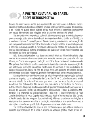 Depois de observarmos, ainda que rapidamente, as importantes e distintas experi-
ências de política cultural dos Estados Unidos, onde prevalece a lógica do mercado,
e da França, na qual o poder público se faz mais presente, podemos acompanhar
um pouco da trajetória das relações entre o Estado e a cultura no Brasil.
Se remontarmos ao período colonial, observaremos que a metrópole portu-
guesa, ou seja, até a elevação do Brasil à categoria de Reino Unido, em 1808 (com
a vinda da corte de D. João VI para o Rio de Janeiro), não investiu na formação de
um campo cultural minimamente estruturado, nem possibilitou a sua configuração
a partir da iniciativa privada. A metrópole adotou uma política de fechamento inte-
lectual na colônia para evitar a propagação de quaisquer ideias inconvenientes aos
interesses da corte portuguesa.
Não é possível perceber nos duzentos anos iniciais da história brasileira algo
que se aproximasse minimamente de uma atuação, mesmo que pontual e não sis-
têmica, da Coroa no campo da produção simbólica. Esse mínimo só se deu quando
Marquês de Pombal empreendeu sua reforma iluminista e permitiu a constituição de
um sistema de instrução na colônia. Neste clima de abertura, o vice-rei do Brasil, D.
Luís de Vasconcelos, criou, em fins do século XVIII, um gabinete de história natural
denominado “Casa dos Pássaros”, primeiro formato do que seria o Museu Nacional.
Esses primeiros e tímidos ensaios de iniciativa pública na promoção cultural
ganharam impulso com a chegada da Corte. Em 1816, D. João financiou a vinda
de uma missão de artistas franceses que iriam criar, dez anos depois, a Imperial
Academia das Belas-Artes. No mesmo ano, foi criada a Escola Real de Ciências,
Artes e Ofícios. Surgiram ainda no período de permanência da Corte portuguesa: a
Escola de Marinha (1808); um observatório astronômico (1809); a Academia Mili-
tar (1811); a Imprensa e a Biblioteca Reais (1808 e 1811, respectivamente); o Real
Jardim Botânico (1819); a Capela Real; o Museu Real; o Teatro Real de São Carlos;
o Real Colégio de São Joaquim (futuro Pedro II). Além da criação de instituições e
equipamentos, deve-se ressaltar a proteção, materializada em apoio financeiro e
distinções honoríficas, que D. João dispensou a artistas e intelectuais.
Tal contexto favorável às artes e aos conhecimentos, que o Brasil conheceu
durante a permanência de D. João e a Corte, só voltou a ganhar novos ares e im-
A POLÍTICA CULTURAL NO BRASIL:
BREVE RETROSPECTIVA
13
POLÍTICA CULTURAL
 
