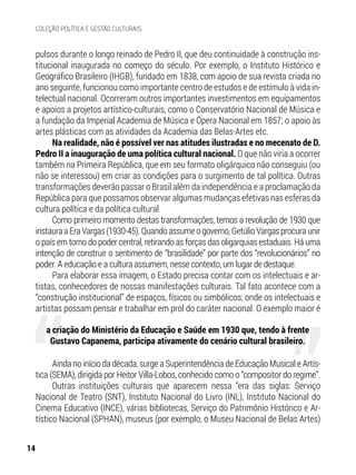pulsos durante o longo reinado de Pedro II, que deu continuidade à construção ins-
titucional inaugurada no começo do século. Por exemplo, o Instituto Histórico e
Geográfico Brasileiro (IHGB), fundado em 1838, com apoio de sua revista criada no
ano seguinte, funcionou como importante centro de estudos e de estímulo à vida in-
telectual nacional. Ocorreram outros importantes investimentos em equipamentos
e apoios a projetos artístico-culturais, como o Conservatório Nacional de Música e
a fundação da Imperial Academia de Música e Ópera Nacional em 1857; o apoio às
artes plásticas com as atividades da Academia das Belas-Artes etc.
Na realidade, não é possível ver nas atitudes ilustradas e no mecenato de D.
Pedro II a inauguração de uma política cultural nacional. O que não viria a ocorrer
também na Primeira República, que em seu formato oligárquico não conseguiu (ou
não se interessou) em criar as condições para o surgimento de tal política. Outras
transformações deverão passar o Brasil além da independência e a proclamação da
República para que possamos observar algumas mudanças efetivas nas esferas da
cultura política e da política cultural
Como primeiro momento destas transformações, temos a revolução de 1930 que
instauraaEraVargas(1930-45).Quandoassumeogoverno,GetúlioVargasprocuraunir
o país em torno do poder central, retirando as forças das oligarquias estaduais. Há uma
intenção de construir o sentimento de “brasilidade” por parte dos “revolucionários” no
poder. A educação e a cultura assumem, nesse contexto, um lugar de destaque.
Para elaborar essa imagem, o Estado precisa contar com os intelectuais e ar-
tistas, conhecedores de nossas manifestações culturais. Tal fato acontece com a
“construção institucional” de espaços, físicos ou simbólicos, onde os intelectuais e
artistas possam pensar e trabalhar em prol do caráter nacional. O exemplo maior é
Ainda no início da década, surge a Superintendência de Educação Musical e Artís-
tica (SEMA), dirigida por Heitor Villa-Lobos, conhecido como o “compositor do regime”.
Outras instituições culturais que aparecem nessa “era das siglas: Serviço
Nacional de Teatro (SNT), Instituto Nacional do Livro (INL), Instituto Nacional do
Cinema Educativo (INCE), várias bibliotecas, Serviço do Patrimônio Histórico e Ar-
tístico Nacional (SPHAN), museus (por exemplo, o Museu Nacional de Belas Artes)
a criação do Ministério da Educação e Saúde em 1930 que, tendo à frente
Gustavo Capanema, participa ativamente do cenário cultural brasileiro.
14
COLEÇÃO POLÍTICA E GESTÃO CULTURAIS
 
